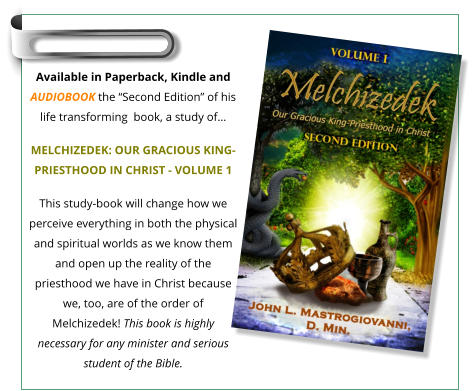 Available in Paperback, Kindle and Audiobook the “Second Edition” of his life transforming  book, a study of…  MELCHIZEDEK: OUR GRACIOUS KING-PRIESTHOOD IN CHRIST - VOLUME 1 This study-book will change how we perceive everything in both the physical and spiritual worlds as we know them and open up the reality of the priesthood we have in Christ because we, too, are of the order of Melchizedek! This book is highly necessary for any minister and serious student of the Bible.