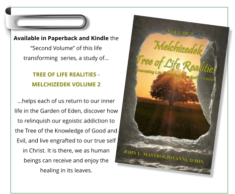 Available in Paperback and Kindle the “Second Volume” of this life transforming  series, a study of…  TREE OF LIFE REALITIES - MELCHIZEDEK VOLUME 2 …helps each of us return to our inner life in the Garden of Eden, discover how to relinquish our egoistic addiction to the Tree of the Knowledge of Good and Evil, and live engrafted to our true self in Christ. It is there, we as human beings can receive and enjoy the healing in its leaves.